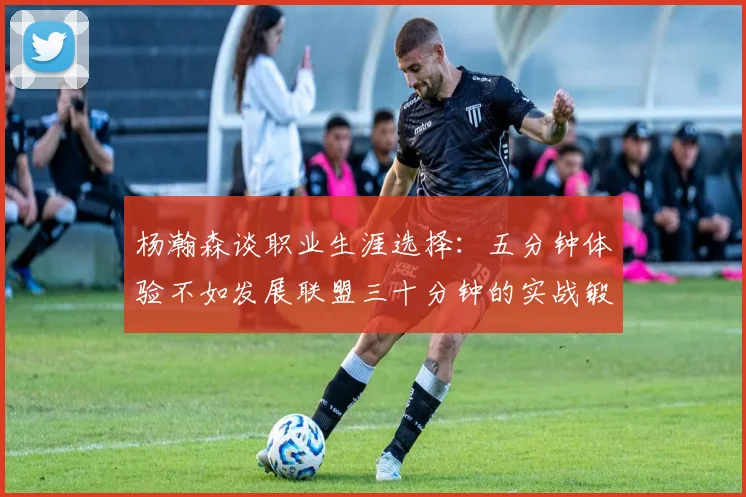 杨瀚森谈职业生涯选择：五分钟体验不如发展联盟三十分钟的实战锻炼