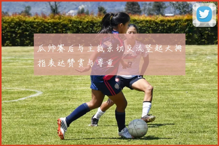 瓜帅赛后与主裁亲切交流竖起大拇指表达赞赏与尊重