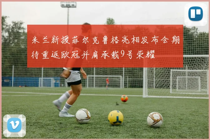 米兰新援菲尔克鲁格亮相发布会期待重返欧冠并肩承载9号荣耀