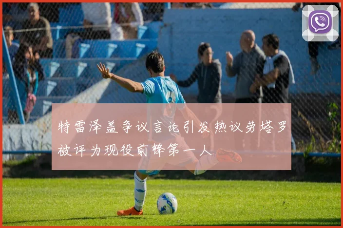 特雷泽盖争议言论引发热议劳塔罗被评为现役前锋第一人