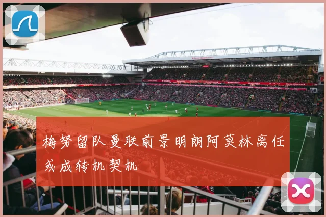 梅努留队曼联前景明朗阿莫林离任或成转机契机