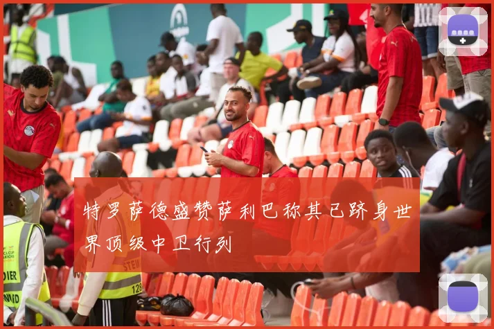 特罗萨德盛赞萨利巴称其已跻身世界顶级中卫行列