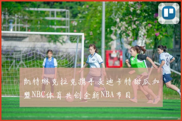 凯特琳克拉克携手麦迪卡特甜瓜加盟NBC体育共创全新NBA节目