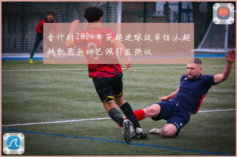 舍什科2026年英超进球效率惊人超越凯恩和姆巴佩引发热议