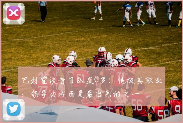 巴列霍谈昔日队友C罗：他极其职业，领导力方面是最出色的之一