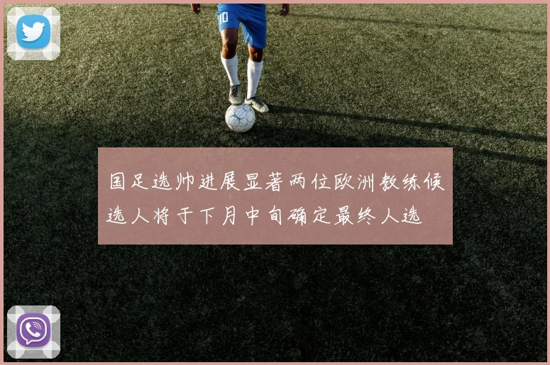 国足选帅进展显著两位欧洲教练候选人将于下月中旬确定最终人选