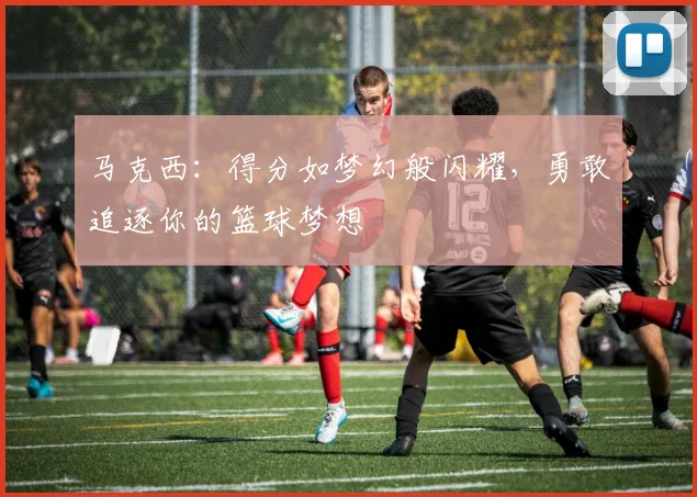 马克西：得分如梦幻般闪耀，勇敢追逐你的篮球梦想