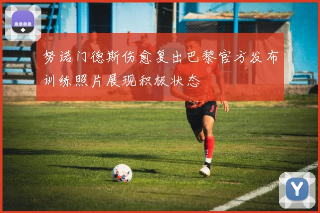 努诺门德斯伤愈复出巴黎官方发布训练照片展现积极状态