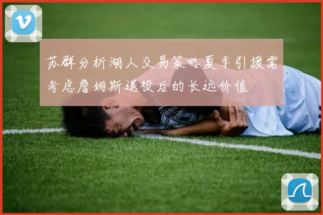 苏群分析湖人交易策略夏季引援需考虑詹姆斯退役后的长远价值