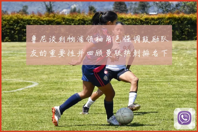 鲁尼谈利物浦领袖角色强调鼓励队友的重要性并回顾曼联热刺排名下滑经历