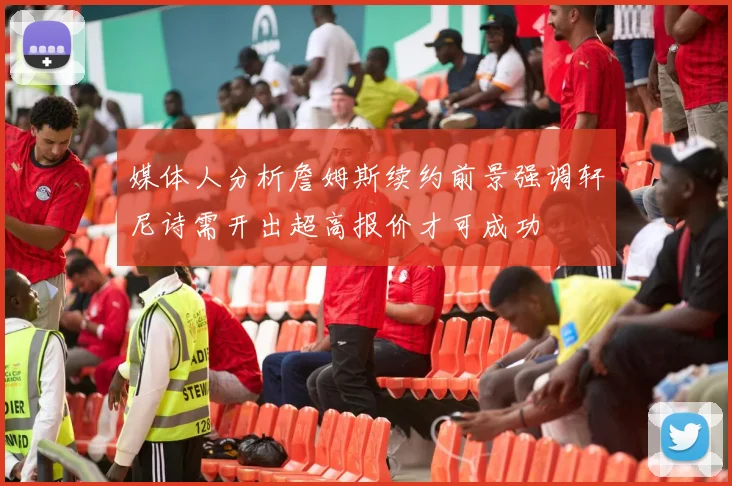 媒体人分析詹姆斯续约前景强调轩尼诗需开出超高报价才可成功