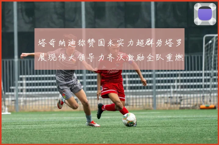 塔奇纳迪称赞国米实力超群劳塔罗展现伟大领导力齐沃激励全队重燃斗志
