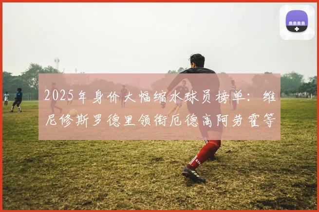 2025年身价大幅缩水球员榜单：维尼修斯罗德里领衔厄德高阿劳霍等人上榜