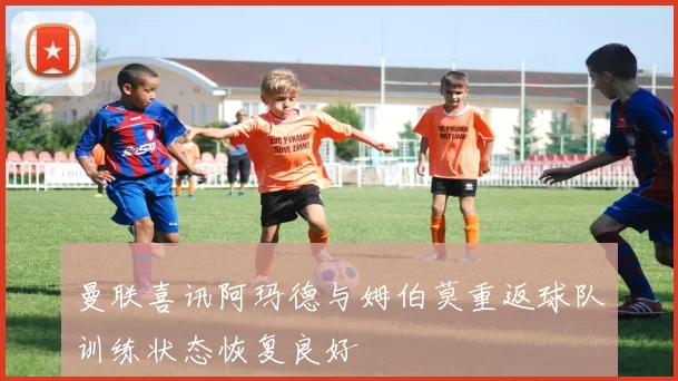 曼联喜讯阿玛德与姆伯莫重返球队训练状态恢复良好