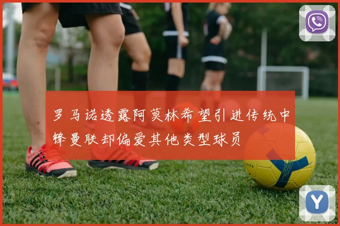 罗马诺透露阿莫林希望引进传统中锋曼联却偏爱其他类型球员