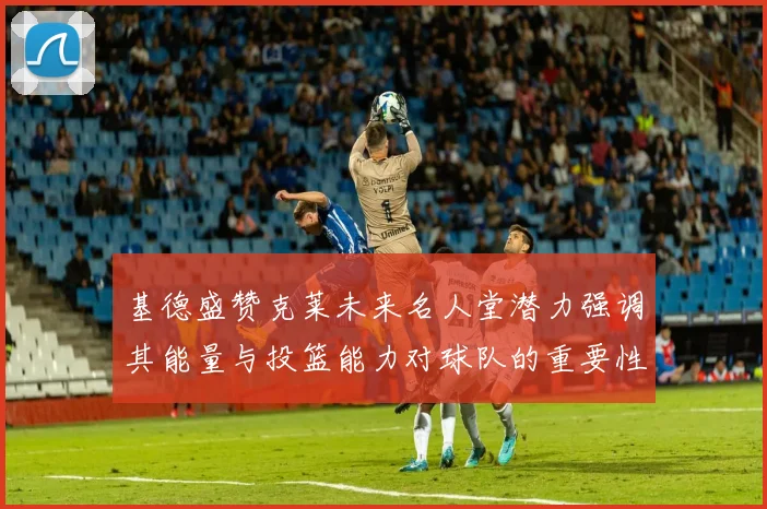 基德盛赞克莱未来名人堂潜力强调其能量与投篮能力对球队的重要性