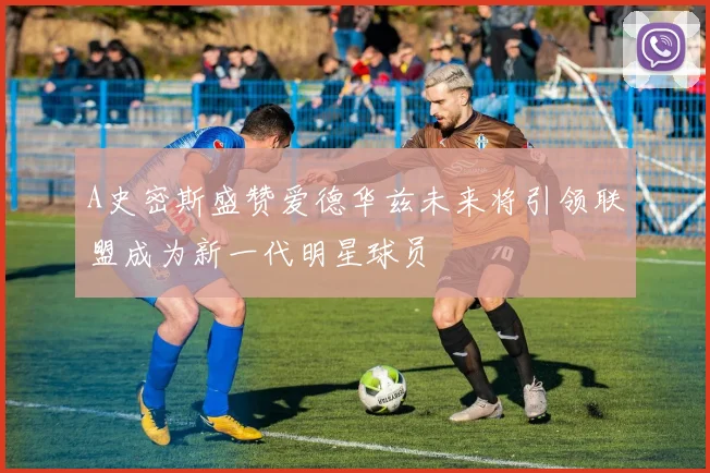 A史密斯盛赞爱德华兹未来将引领联盟成为新一代明星球员