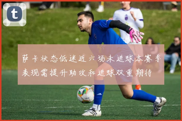 萨卡状态低迷近六场未进球本赛季表现需提升助攻和进球双重期待