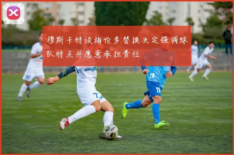 穆斯卡特谈梅伦多替换决定强调球队特点并愿意承担责任