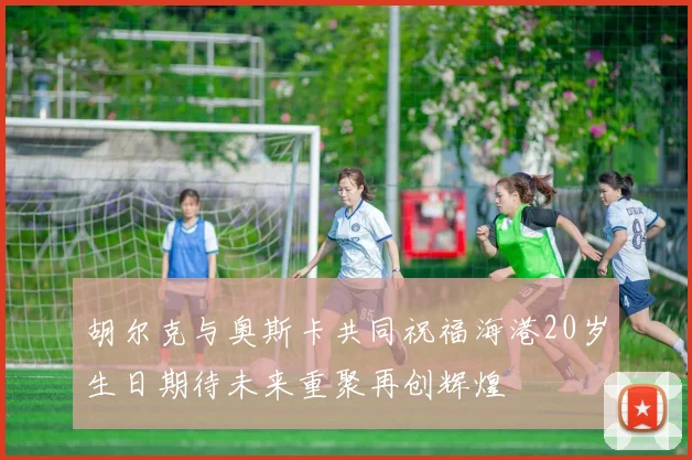胡尔克与奥斯卡共同祝福海港20岁生日期待未来重聚再创辉煌