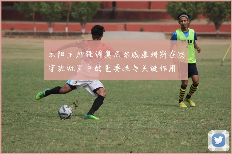 太阳主帅强调奥尼尔威廉姆斯在防守班凯罗中的重要性与关键作用