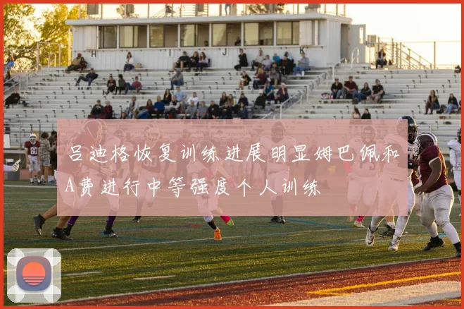 吕迪格恢复训练进展明显姆巴佩和A费进行中等强度个人训练