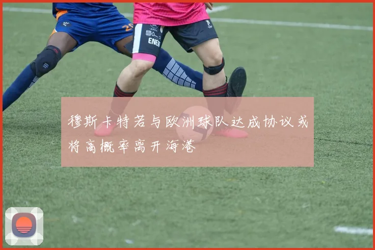穆斯卡特若与欧洲球队达成协议或将高概率离开海港