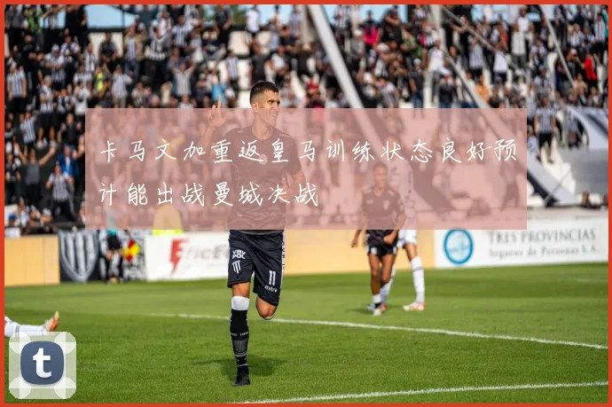 卡马文加重返皇马训练状态良好预计能出战曼城决战