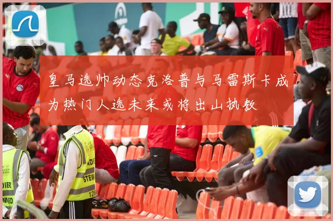 皇马选帅动态克洛普与马雷斯卡成为热门人选未来或将出山执教