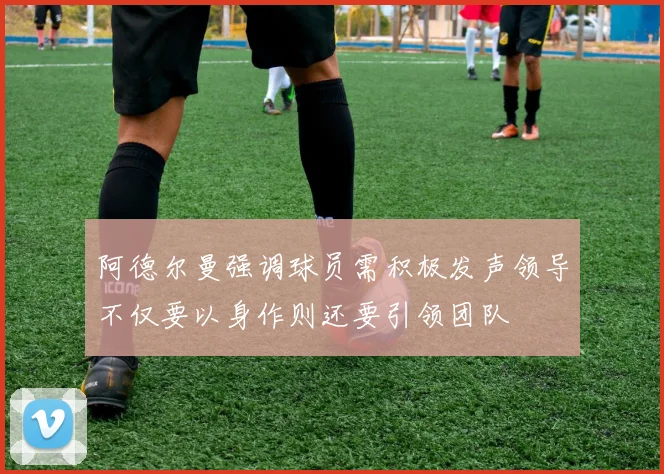 阿德尔曼强调球员需积极发声领导不仅要以身作则还要引领团队
