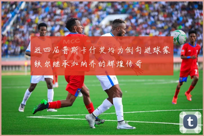 近四届普斯卡什奖均为倒勾进球蒙铁尔继承加纳乔的辉煌传奇