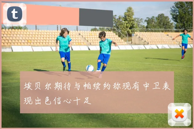 埃贝尔期待与帕续约称现有中卫表现出色信心十足