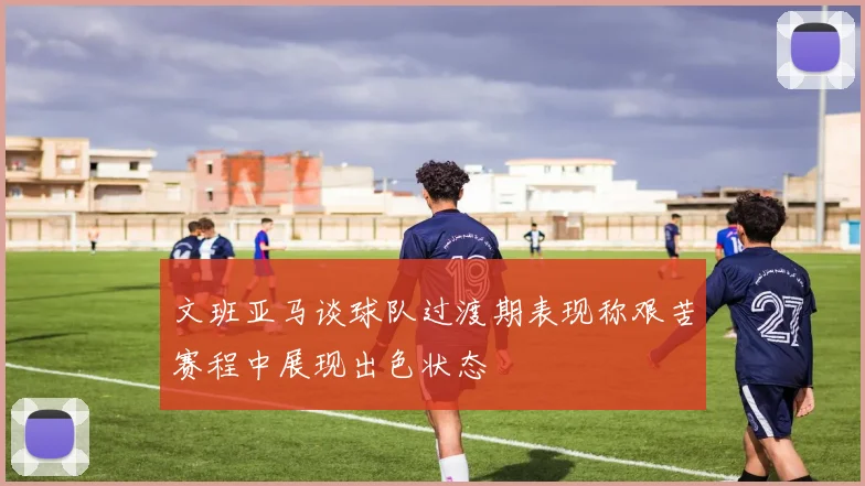 文班亚马谈球队过渡期表现称艰苦赛程中展现出色状态