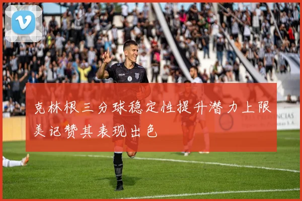 克林根三分球稳定性提升潜力上限美记赞其表现出色